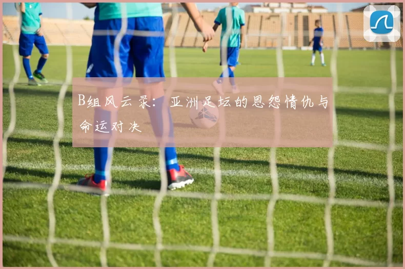B组风云录：亚洲足坛的恩怨情仇与命运对决