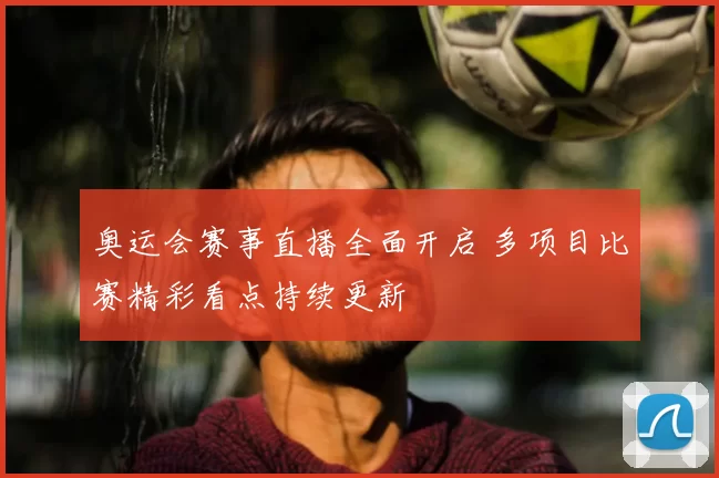 奥运会赛事直播全面开启 多项目比赛精彩看点持续更新