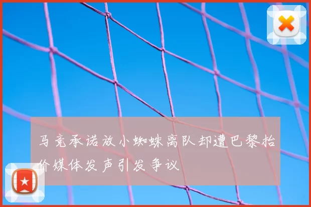 马竞承诺放小蜘蛛离队却遭巴黎抬价媒体发声引发争议