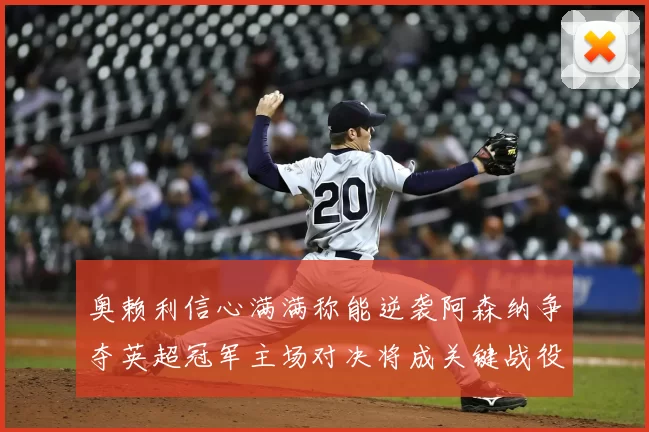奥赖利信心满满称能逆袭阿森纳争夺英超冠军主场对决将成关键战役