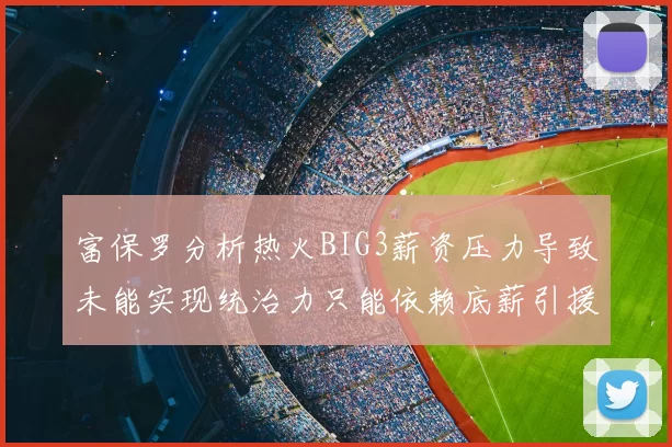富保罗分析热火BIG3薪资压力导致未能实现统治力只能依赖底薪引援