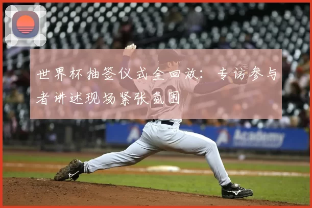 世界杯抽签仪式全回放：专访参与者讲述现场紧张氛围