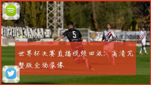 世界杯决赛直播视频回放：高清完整版全场录像