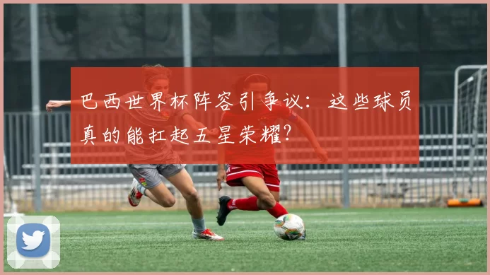 巴西世界杯阵容引争议：这些球员真的能扛起五星荣耀？