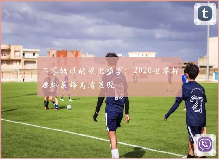 不容错过的视觉盛宴：2020世界杯进球集锦高清呈现
