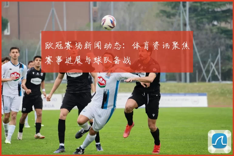 欧冠赛场新闻动态：体育资讯聚焦赛事进展与球队备战