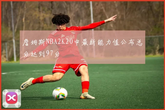 詹姆斯NBA2K20中最新能力值公布总分达到97分