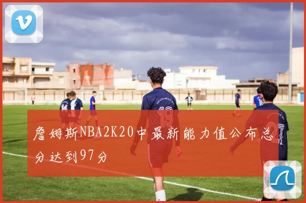 詹姆斯NBA2K20中最新能力值公布总分达到97分