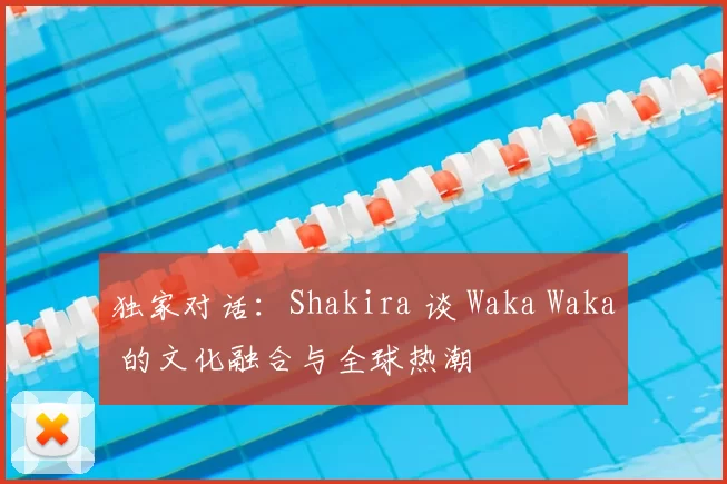 独家对话:Shakira 谈 Waka Waka 的文化融合与全球热潮
