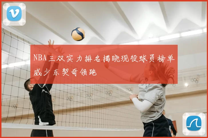 NBA三双实力排名揭晓现役球员榜单威少东契奇领跑