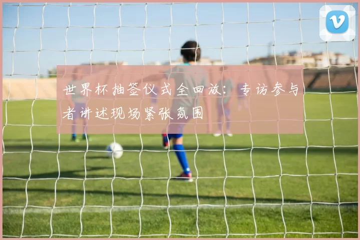 世界杯抽签仪式全回放：专访参与者讲述现场紧张氛围