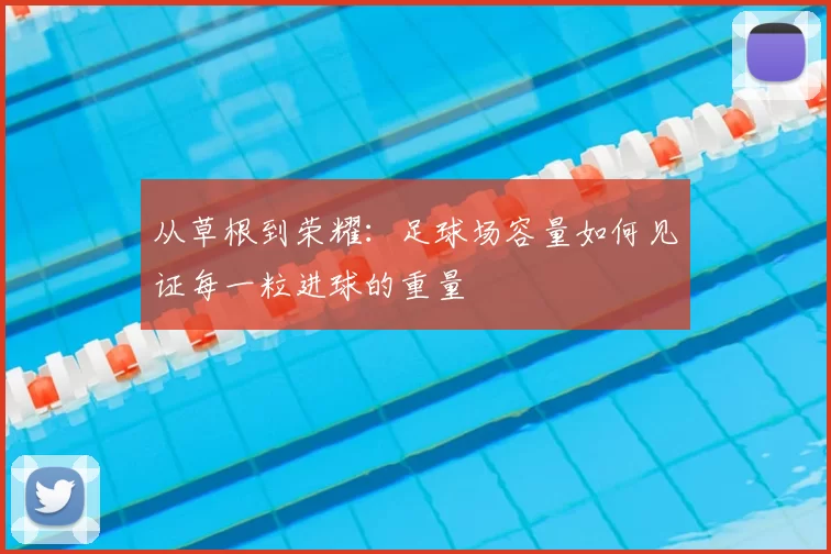 从草根到荣耀：足球场容量如何见证每一粒进球的重量