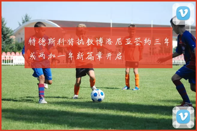特德斯科将执教博洛尼亚签约三年或两加一年新篇章开启