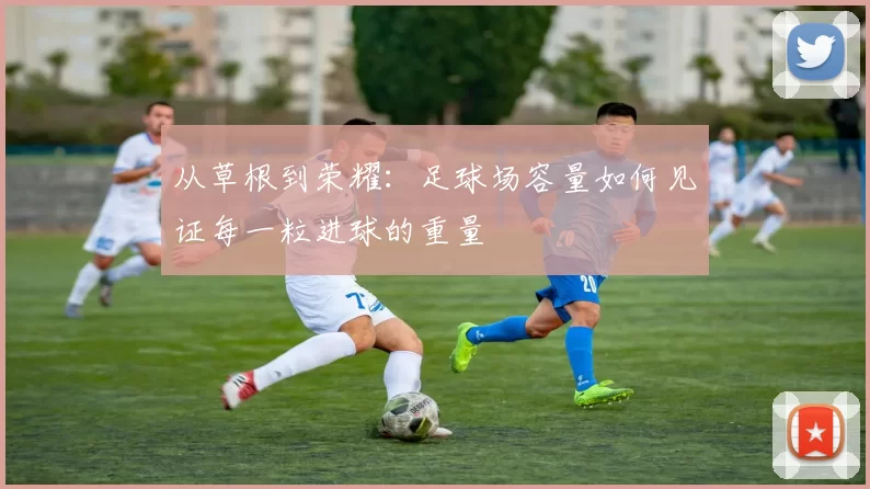 从草根到荣耀：足球场容量如何见证每一粒进球的重量