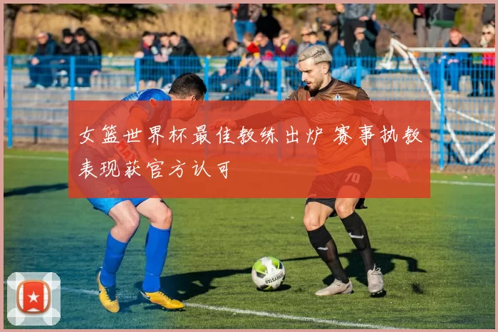 女篮世界杯最佳教练出炉 赛事执教表现获官方认可