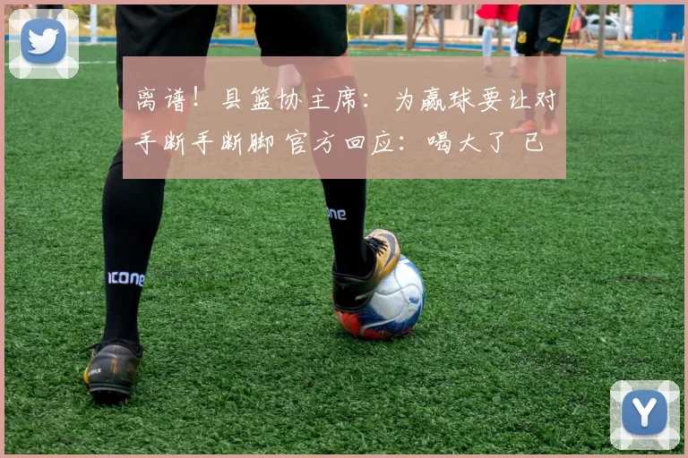 离谱！县篮协主席：为赢球要让对手断手断脚 官方回应：喝大了 已免职