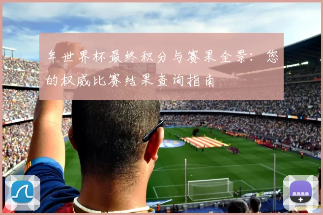 年世界杯最终积分与赛果全景:您的权威比赛结果查询指南
