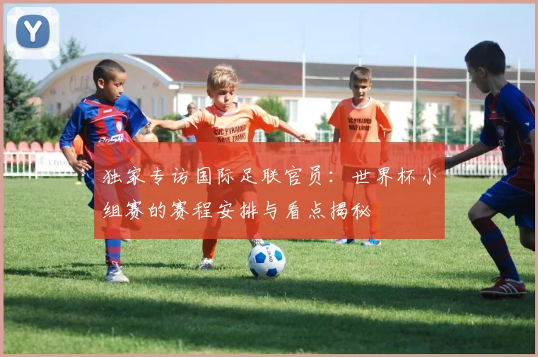独家专访国际足联官员：世界杯小组赛的赛程安排与看点揭秘