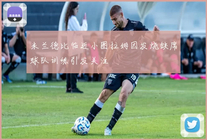 米兰德比临近小图拉姆因发烧缺席球队训练引发关注