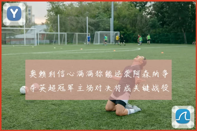 奥赖利信心满满称能逆袭阿森纳争夺英超冠军主场对决将成关键战役