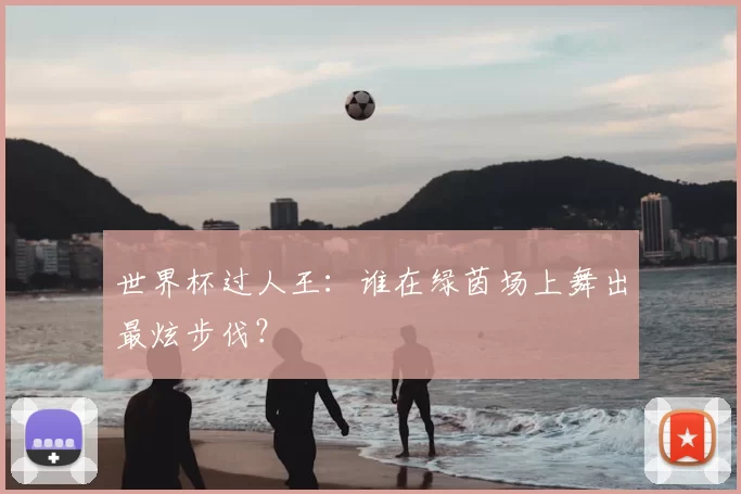世界杯过人王:谁在绿茵场上舞出最炫步伐?