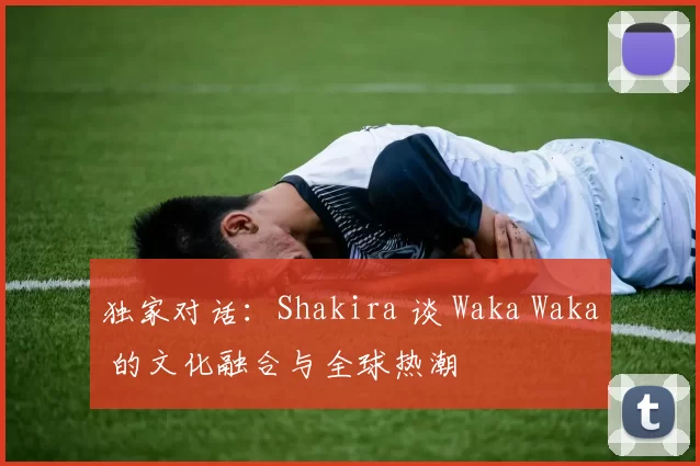 独家对话:Shakira 谈 Waka Waka 的文化融合与全球热潮