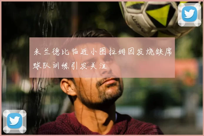 米兰德比临近小图拉姆因发烧缺席球队训练引发关注