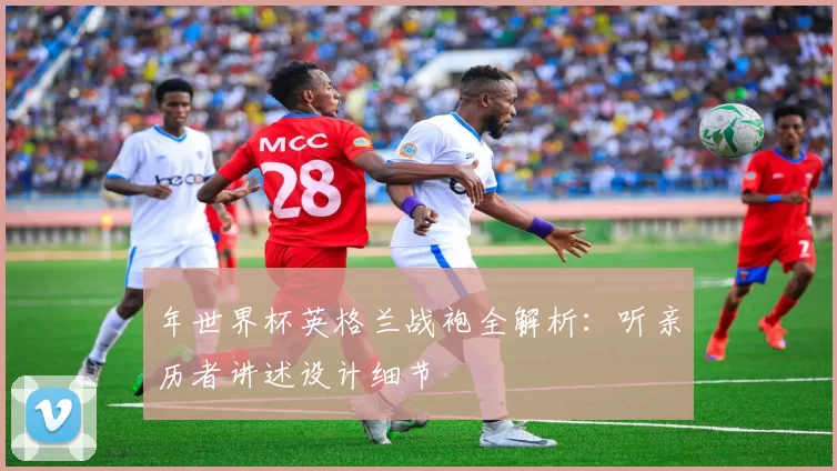 年世界杯英格兰战袍全解析：听亲历者讲述设计细节
