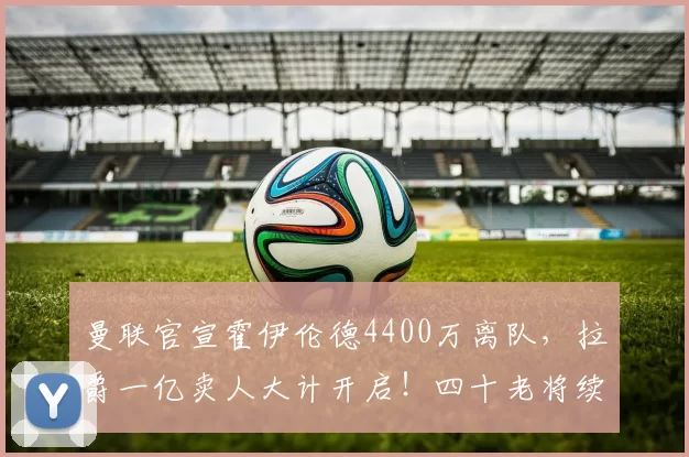 曼联官宣霍伊伦德4400万离队,拉爵一亿卖人大计开启!四十老将续约已定_安德烈·奥纳纳_欧冠_那不勒斯