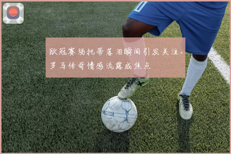欧冠赛场托蒂落泪瞬间引发关注，罗马传奇情感流露成焦点