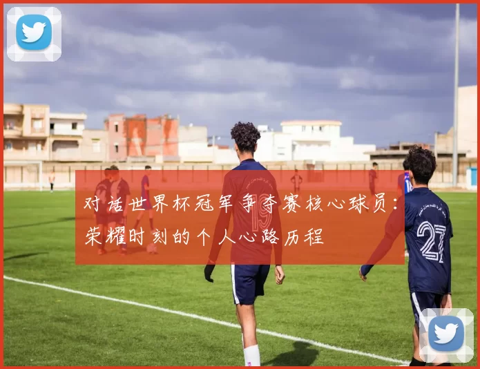 对话世界杯冠军争夺赛核心球员:荣耀时刻的个人心路历程