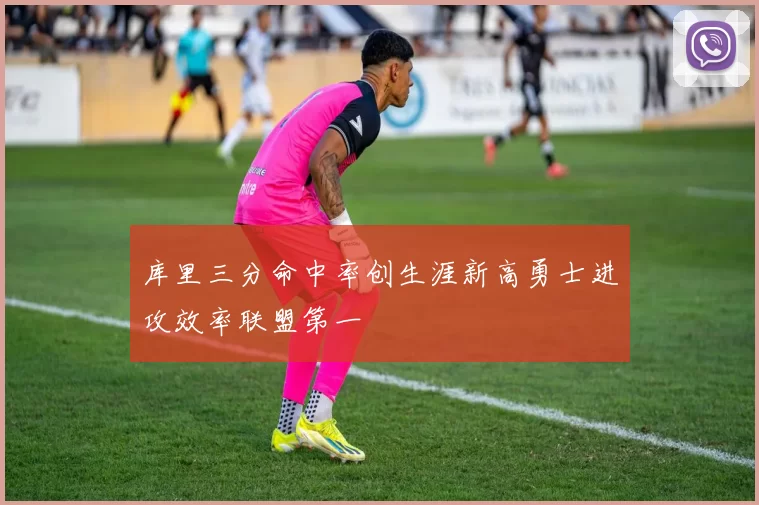 库里三分命中率创生涯新高勇士进攻效率联盟第一