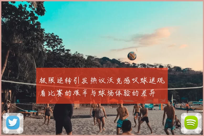 极限逆转引发热议沃克感叹球迷观看比赛的艰辛与球场体验的差异