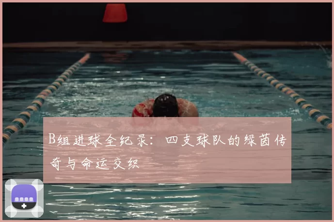 B组进球全纪录:四支球队的绿茵传奇与命运交织