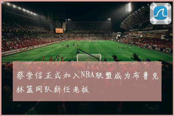 蔡崇信正式加入NBA联盟成为布鲁克林篮网队新任老板