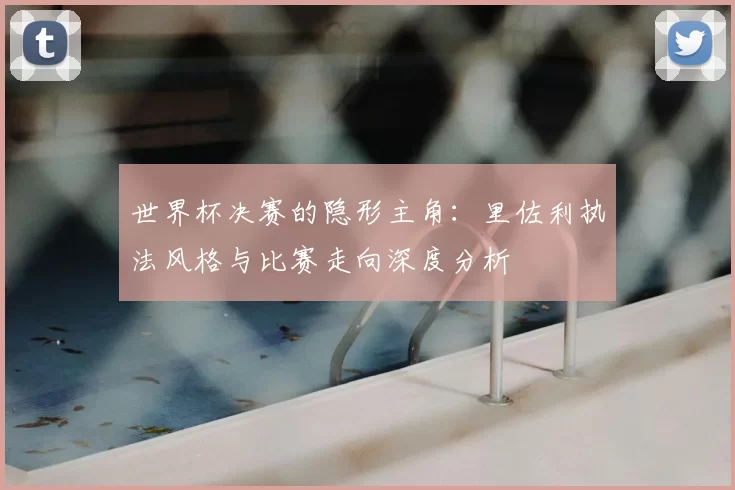 世界杯决赛的隐形主角:里佐利执法风格与比赛走向深度分析