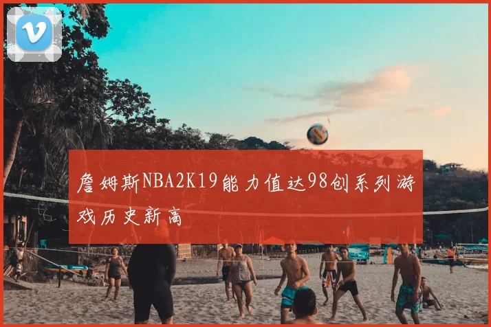 詹姆斯NBA2K19能力值达98创系列游戏历史新高