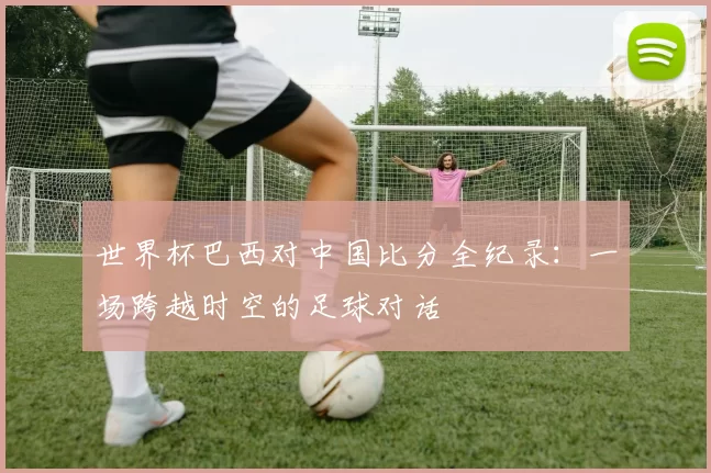 世界杯巴西对中国比分全纪录：一场跨越时空的足球对话
