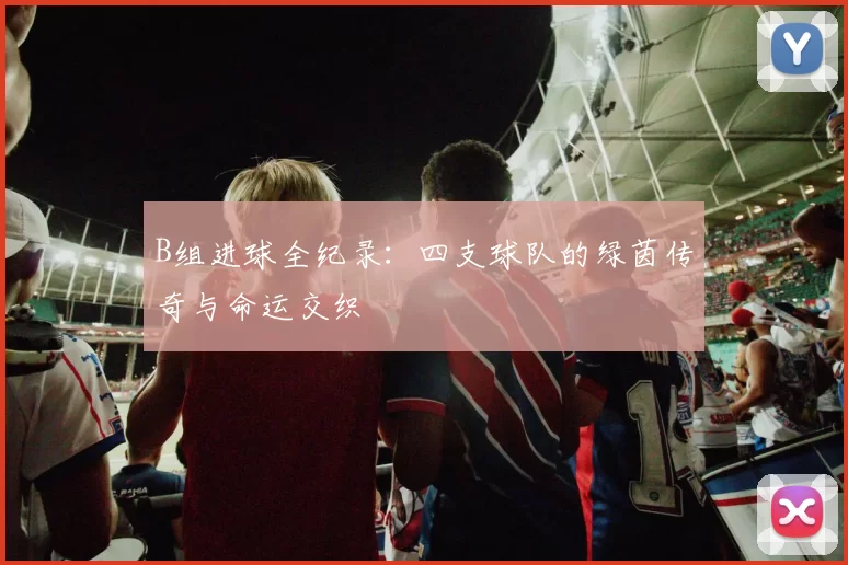 B组进球全纪录:四支球队的绿茵传奇与命运交织