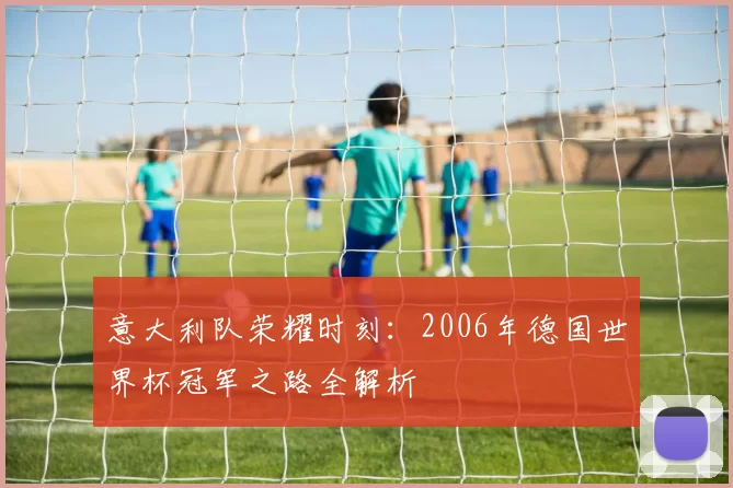 意大利队荣耀时刻：2006年德国世界杯冠军之路全解析