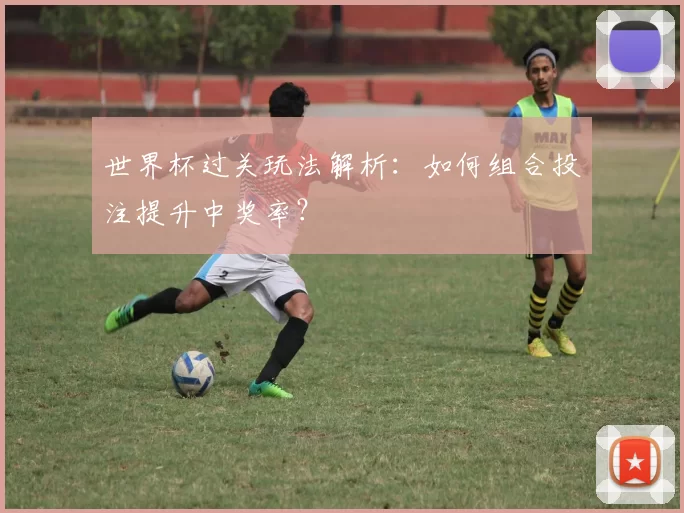 世界杯过关玩法解析:如何组合投注提升中奖率?