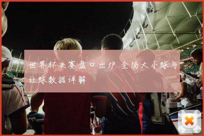 世界杯决赛盘口出炉 全场大小球与让球数据详解