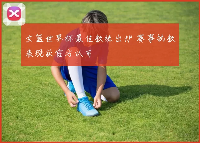 女篮世界杯最佳教练出炉 赛事执教表现获官方认可
