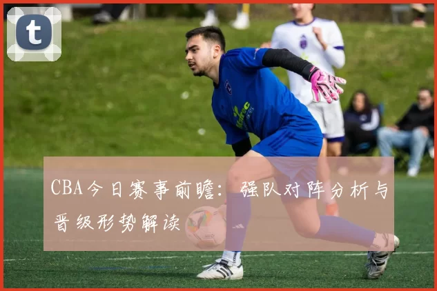 CBA今日赛事前瞻：强队对阵分析与晋级形势解读