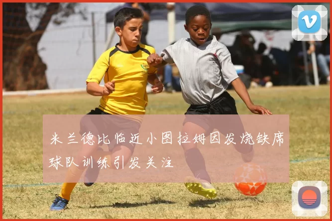 米兰德比临近小图拉姆因发烧缺席球队训练引发关注