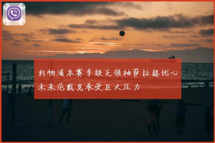 利物浦本赛季缺乏领袖萨拉赫忧心未来范戴克承受巨大压力