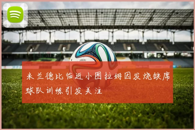 米兰德比临近小图拉姆因发烧缺席球队训练引发关注