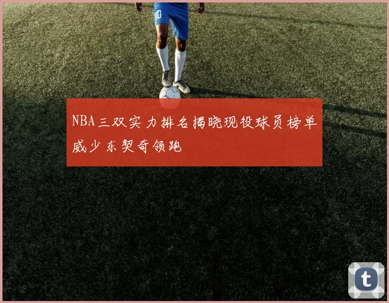 NBA三双实力排名揭晓现役球员榜单威少东契奇领跑
