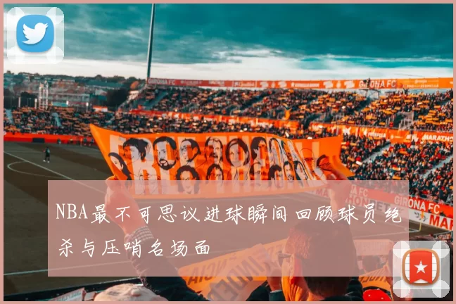 NBA最不可思议进球瞬间回顾球员绝杀与压哨名场面