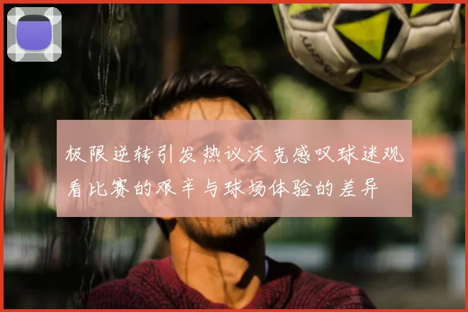 极限逆转引发热议沃克感叹球迷观看比赛的艰辛与球场体验的差异